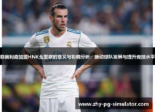 菲奥利奇加盟HNK戈里察的意义与影响分析:推动球队发展与提升竞技水平 菲奥利奇加盟HNK戈里察的意义与影响分析:推动球队发展与提升竞技水平