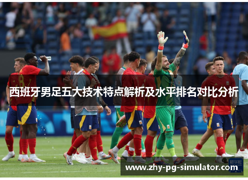 西班牙男足五大技术特点解析及水平排名对比分析