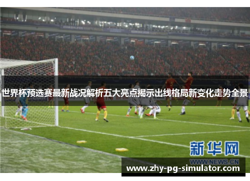 世界杯预选赛最新战况解析五大亮点揭示出线格局新变化走势全景