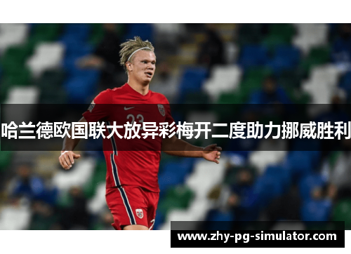 哈兰德欧国联大放异彩梅开二度助力挪威胜利 哈兰德欧国联大放异彩梅开二度助力挪威胜利