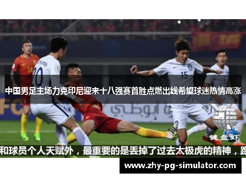 中国男足主场力克印尼迎来十八强赛首胜点燃出线希望球迷热情高涨 中国男足主场力克印尼迎来十八强赛首胜点燃出线希望球迷热情高涨