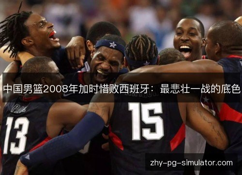 中国男篮2008年加时惜败西班牙:最悲壮一战的底色 中国男篮2008年加时惜败西班牙:最悲壮一战的底色